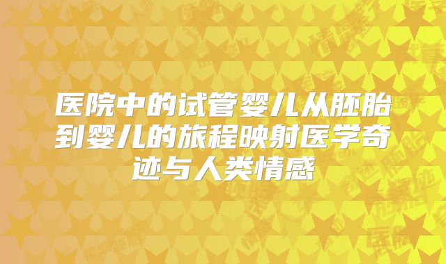 医院中的试管婴儿从胚胎到婴儿的旅程映射医学奇迹与人类情感