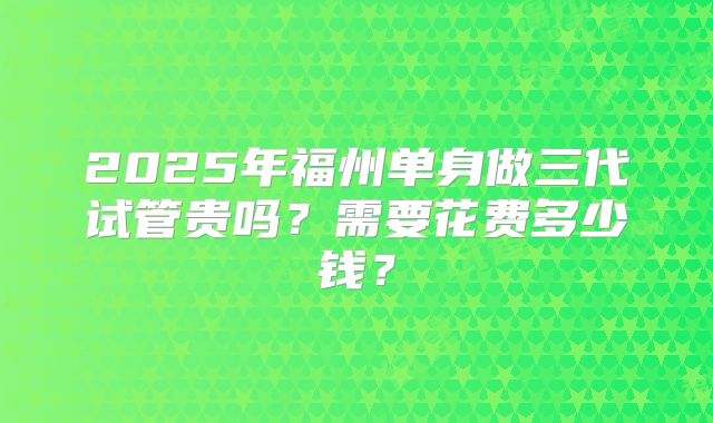 2025年福州单身做三代试管贵吗?需要花费多少钱?