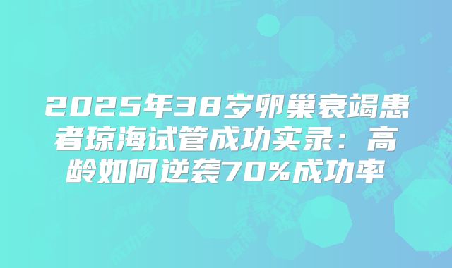 2025年38岁卵巢衰竭患者琼海试管成功实录：高龄如何逆袭70%成功率