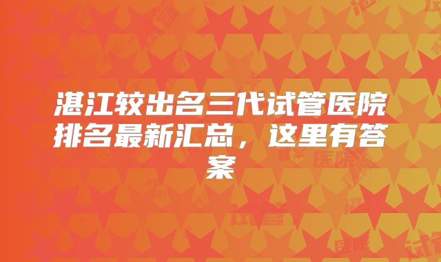 湛江较出名三代试管医院排名最新汇总，这里有答案