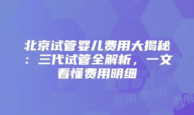北京试管婴儿费用大揭秘：三代试管全解析，一文看懂费用明细