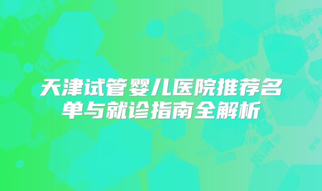 天津试管婴儿医院推荐名单与就诊指南全解析