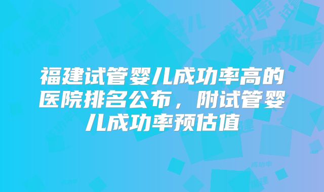 福建试管婴儿成功率高的医院排名公布，附试管婴儿成功率预估值