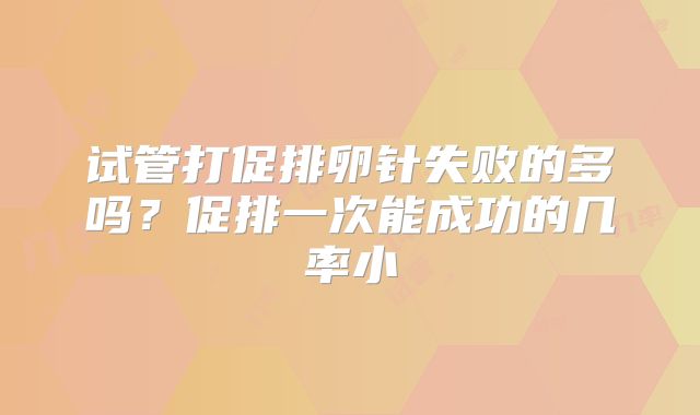 试管打促排卵针失败的多吗?促排一次能成功的几率小