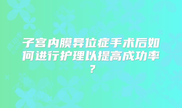 子宫内膜异位症手术后如何进行护理以提高成功率？