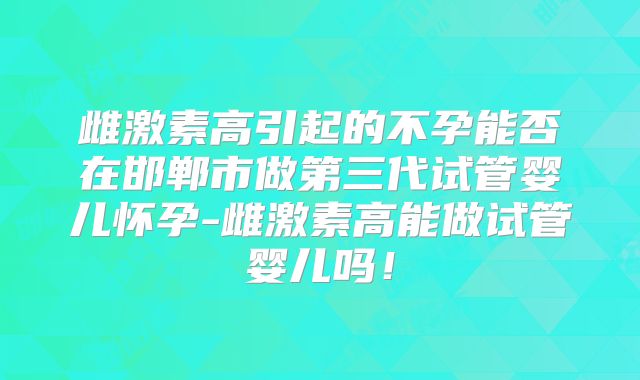 雌激素高引起的不孕能否在邯郸市做第三代试管婴儿怀孕-雌激素高能做试管婴儿吗!