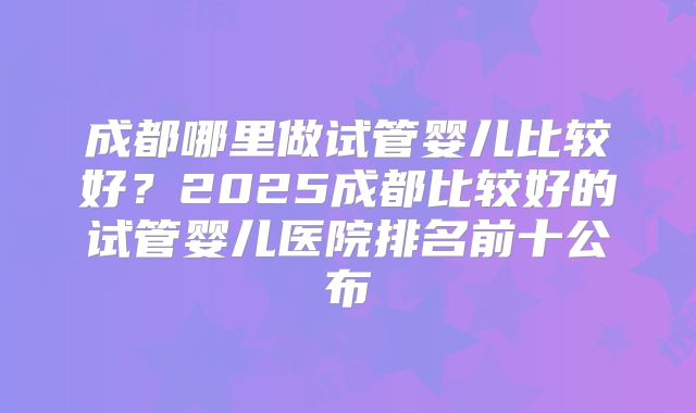 成都哪里做试管婴儿比较好？2025成都比较好的试管婴儿医院排名前十公布