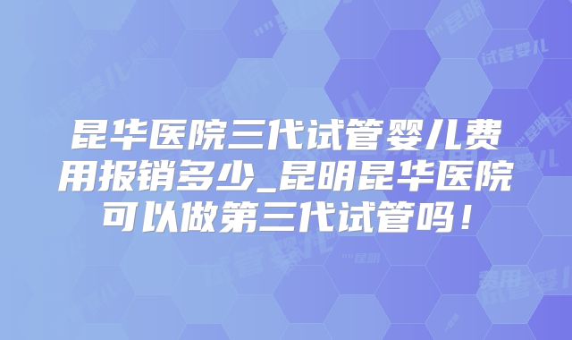 昆华医院三代试管婴儿费用报销多少_昆明昆华医院可以做第三代试管吗！