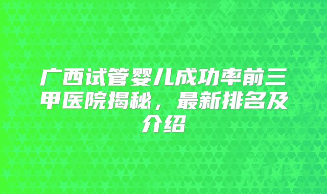 广西试管婴儿成功率前三甲医院揭秘,最新排名及介绍