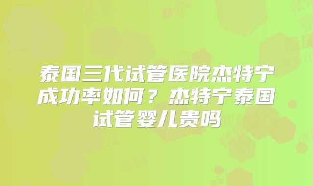 泰国三代试管医院杰特宁成功率如何?杰特宁泰国试管婴儿贵吗