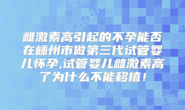 雌激素高引起的不孕能否在嵊州市做第三代试管婴儿怀孕,试管婴儿雌激素高了为什么不能移植!