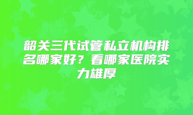 韶关三代试管私立机构排名哪家好？看哪家医院实力雄厚
