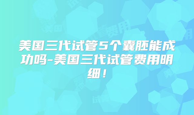 美国三代试管5个囊胚能成功吗-美国三代试管费用明细!