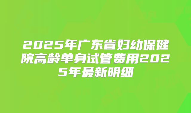 2025年广东省妇幼保健院高龄单身试管费用2025年最新明细