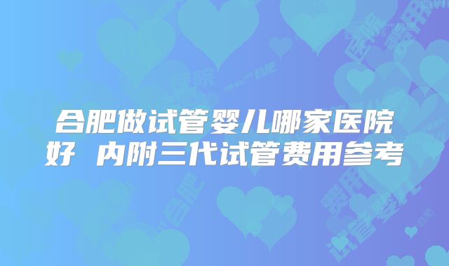 合肥做试管婴儿哪家医院好 内附三代试管费用参考