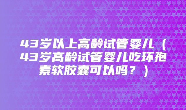 43岁以上高龄试管婴儿（43岁高龄试管婴儿吃环孢素软胶囊可以吗？）