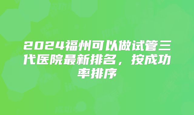 2024福州可以做试管三代医院最新排名,按成功率排序