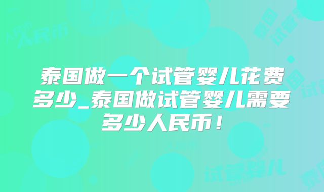 泰国做一个试管婴儿花费多少_泰国做试管婴儿需要多少人民币!