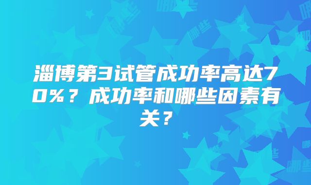 淄博第3试管成功率高达70%？成功率和哪些因素有关？