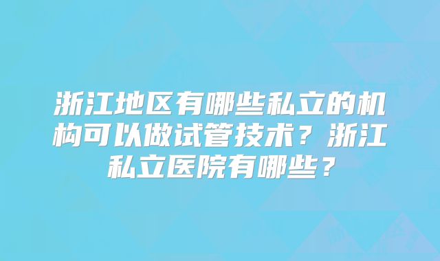 浙江地区有哪些私立的机构可以做试管技术?浙江私立医院有哪些?