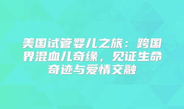 美国试管婴儿之旅:跨国界混血儿奇缘,见证生命奇迹与爱情交融