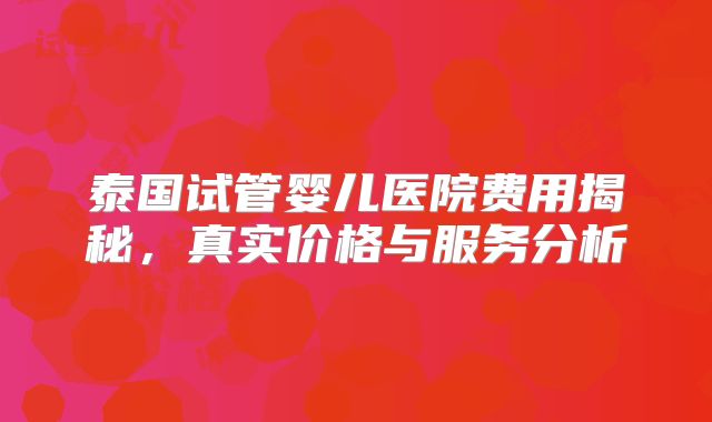 泰国试管婴儿医院费用揭秘，真实价格与服务分析