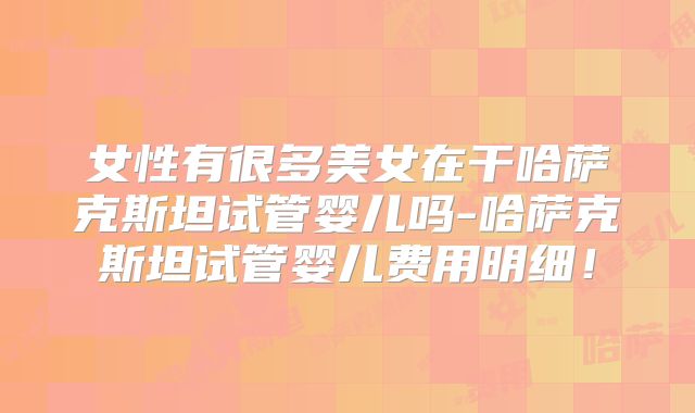 女性有很多美女在干哈萨克斯坦试管婴儿吗-哈萨克斯坦试管婴儿费用明细!