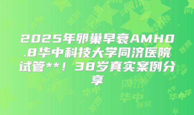 2025年卵巢早衰AMH0.8华中科技大学同济医院试管**!38岁真实案例分享