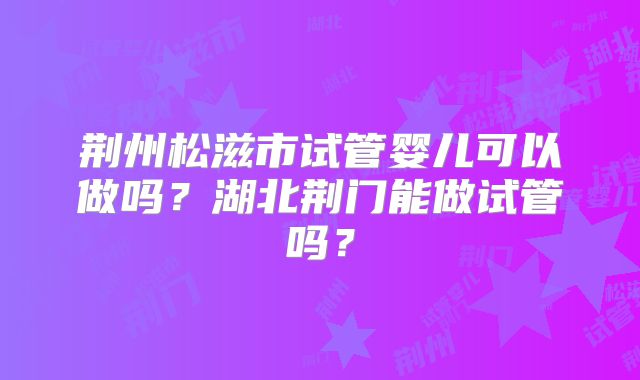 荆州松滋市试管婴儿可以做吗？湖北荆门能做试管吗？