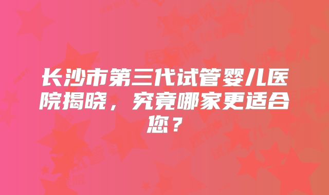 长沙市第三代试管婴儿医院揭晓，究竟哪家更适合您？