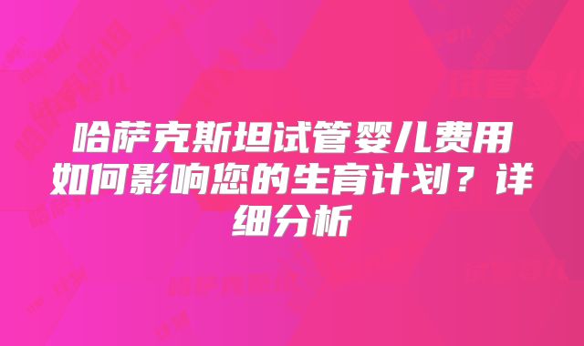 哈萨克斯坦试管婴儿费用如何影响您的生育计划?详细分析