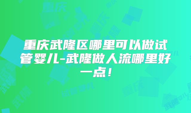 重庆武隆区哪里可以做试管婴儿-武隆做人流哪里好一点!