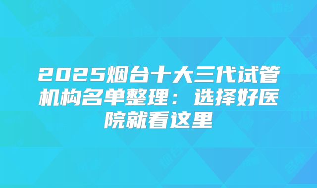 2025烟台十大三代试管机构名单整理:选择好医院就看这里