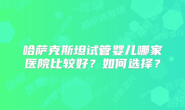 哈萨克斯坦试管婴儿哪家医院比较好？如何选择？