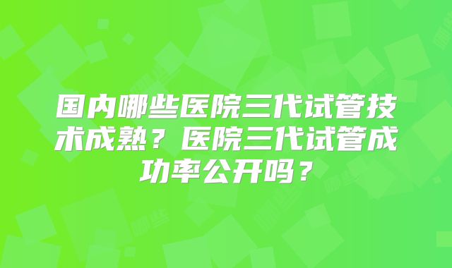 国内哪些医院三代试管技术成熟？医院三代试管成功率公开吗？