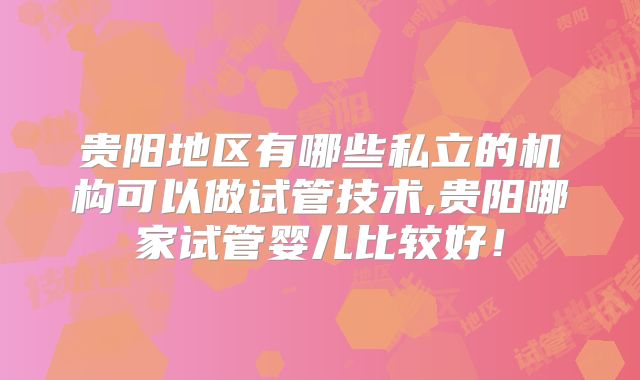 贵阳地区有哪些私立的机构可以做试管技术,贵阳哪家试管婴儿比较好!