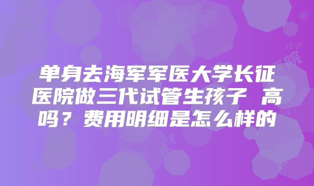 单身去海军军医大学长征医院做三代试管生孩子 高吗？费用明细是怎么样的