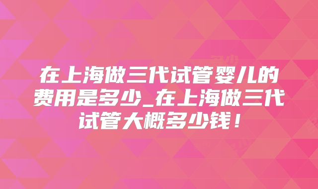 在上海做三代试管婴儿的费用是多少_在上海做三代试管大概多少钱！