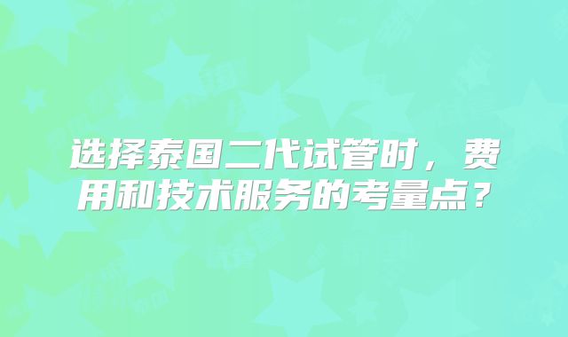 选择泰国二代试管时,费用和技术服务的考量点?