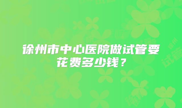 徐州市中心医院做试管要花费多少钱?