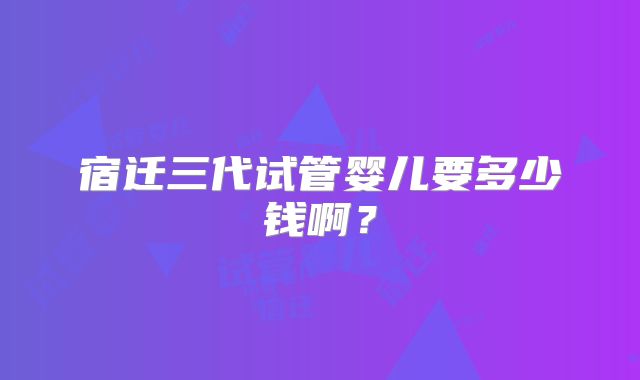宿迁三代试管婴儿要多少钱啊?