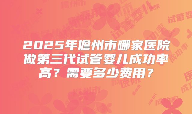 2025年儋州市哪家医院做第三代试管婴儿成功率高?需要多少费用?