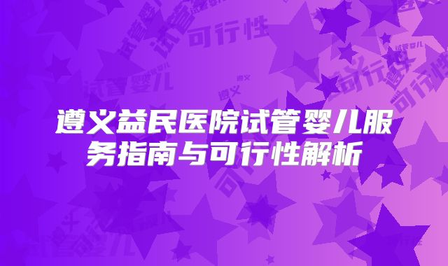 遵义益民医院试管婴儿服务指南与可行性解析
