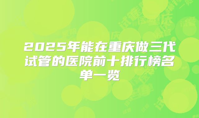 2025年能在重庆做三代试管的医院前十排行榜名单一览