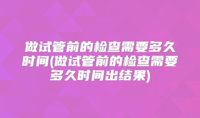 做试管前的检查需要多久时间(做试管前的检查需要多久时间出结果)