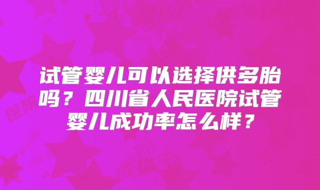 试管婴儿可以选择供多胎吗?四川省人民医院试管婴儿成功率怎么样?