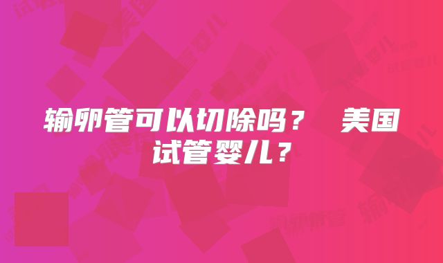 输卵管可以切除吗? 美国试管婴儿?