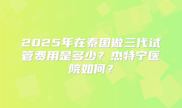 2025年在泰国做三代试管费用是多少?杰特宁医院如何?