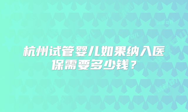 杭州试管婴儿如果纳入医保需要多少钱?