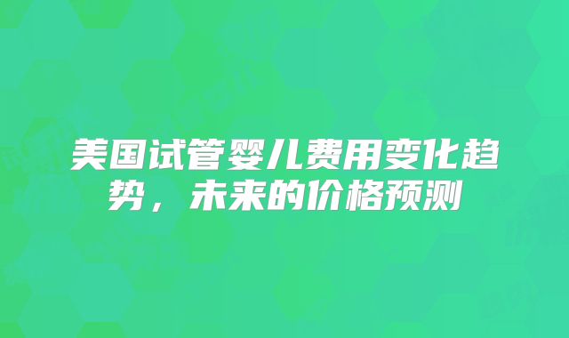 美国试管婴儿费用变化趋势,未来的价格预测